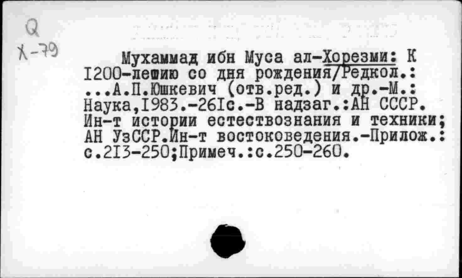 ﻿<3

Мухаммад ибн Муса ал-Хорезми: К 1200-лешию со дня рождения/Редкол.: ...А.П.Юшкевич (отв.ред.) и др.-М.: Наука,1983.-261с.-В надзаг.:АН СССР. Ин-т истории естествознания и техники; АН УзССР.Йн-т востоковедения.-Прилож.: с.213-250;Примеч.:с.250-260.